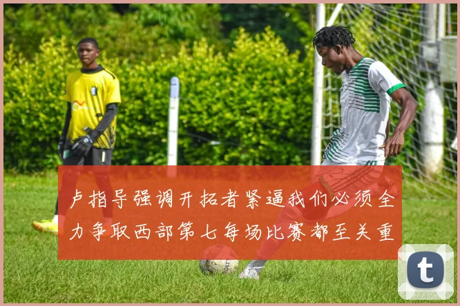 卢指导强调开拓者紧逼我们必须全力争取西部第七每场比赛都至关重要