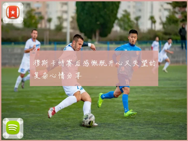 穆斯卡特赛后感慨既开心又失望的复杂心情分享
