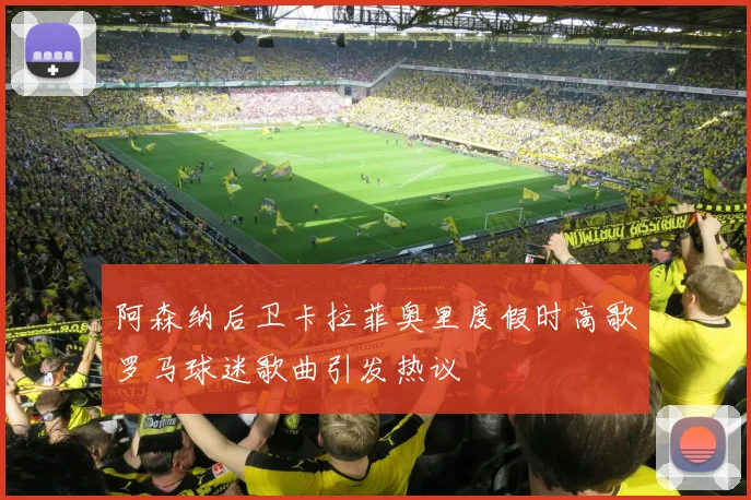 阿森纳后卫卡拉菲奥里度假时高歌罗马球迷歌曲引发热议