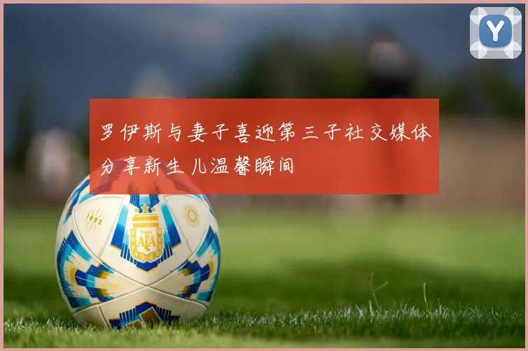 罗伊斯与妻子喜迎第三子社交媒体分享新生儿温馨瞬间