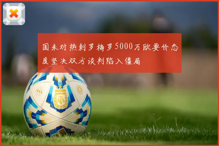 国米对热刺罗梅罗5000万欧要价态度坚决双方谈判陷入僵局