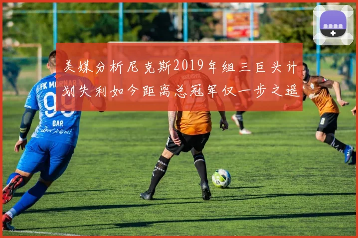 美媒分析尼克斯2019年组三巨头计划失利如今距离总冠军仅一步之遥