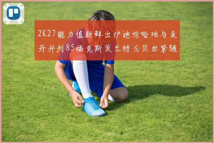 2K27能力值新鲜出炉迪伦哈珀与麦丹并列85福克斯莫兰特戈贝尔紧随其后84