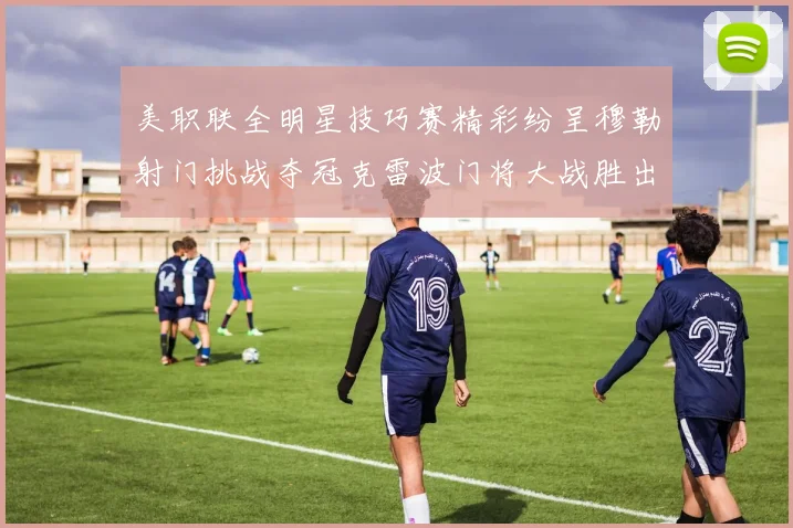 美职联全明星技巧赛精彩纷呈穆勒射门挑战夺冠克雷波门将大战胜出