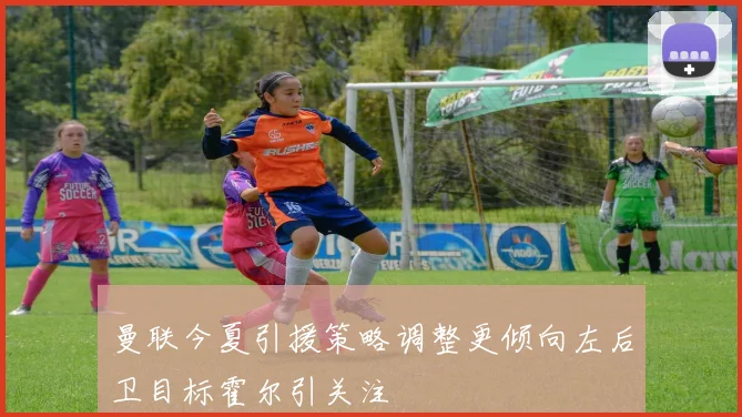 曼联今夏引援策略调整更倾向左后卫目标霍尔引关注