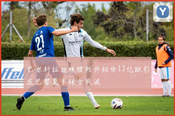 巴尔科拉拒绝续约并标价12亿欧引发巴黎夏季转会风波