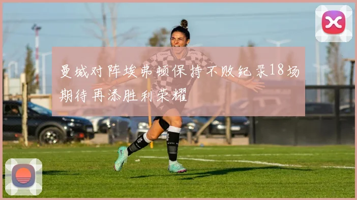 曼城对阵埃弗顿保持不败纪录18场期待再添胜利荣耀