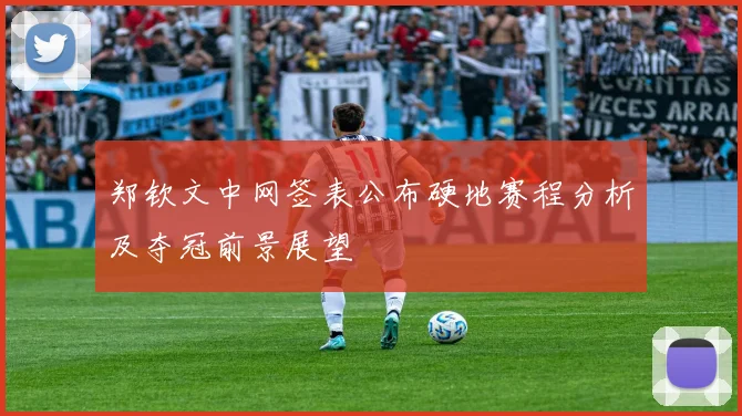 郑钦文中网签表公布硬地赛程分析及夺冠前景展望