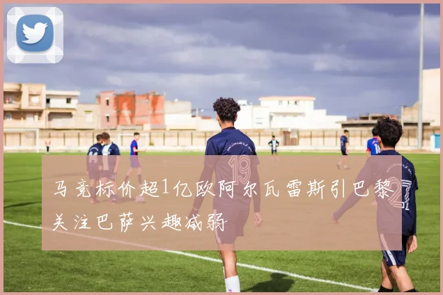 马竞标价超1亿欧阿尔瓦雷斯引巴黎关注巴萨兴趣减弱