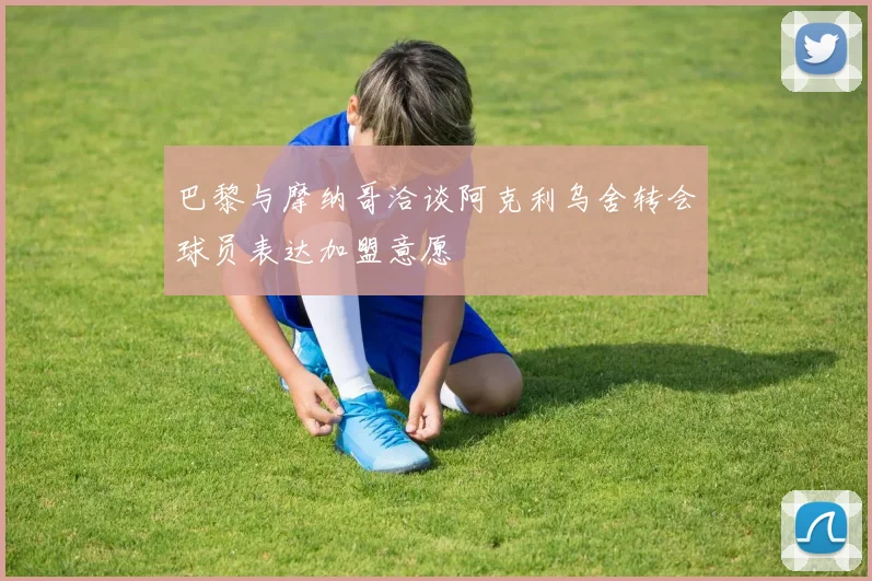 巴黎与摩纳哥洽谈阿克利乌舍转会球员表达加盟意愿