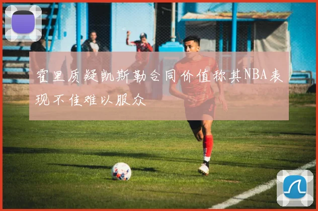 霍里质疑凯斯勒合同价值称其NBA表现不佳难以服众