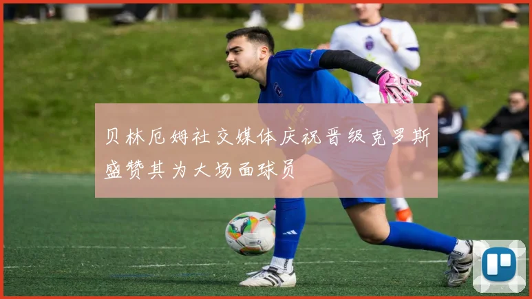 贝林厄姆社交媒体庆祝晋级克罗斯盛赞其为大场面球员