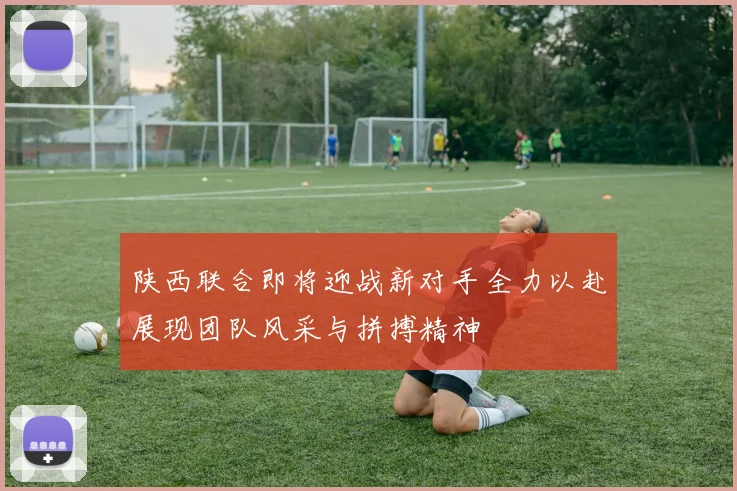 陕西联合即将迎战新对手全力以赴展现团队风采与拼搏精神