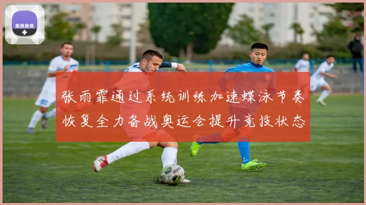 张雨霏通过系统训练加速蝶泳节奏恢复全力备战奥运会提升竞技状态