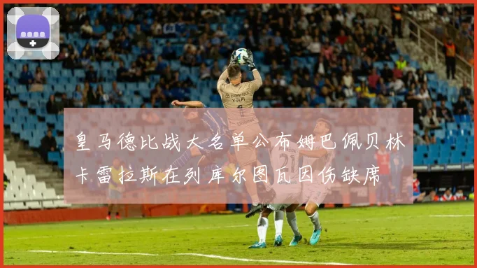 皇马德比战大名单公布姆巴佩贝林卡雷拉斯在列库尔图瓦因伤缺席