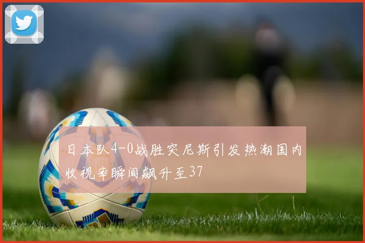 日本队4-0战胜突尼斯引发热潮国内收视率瞬间飙升至37
