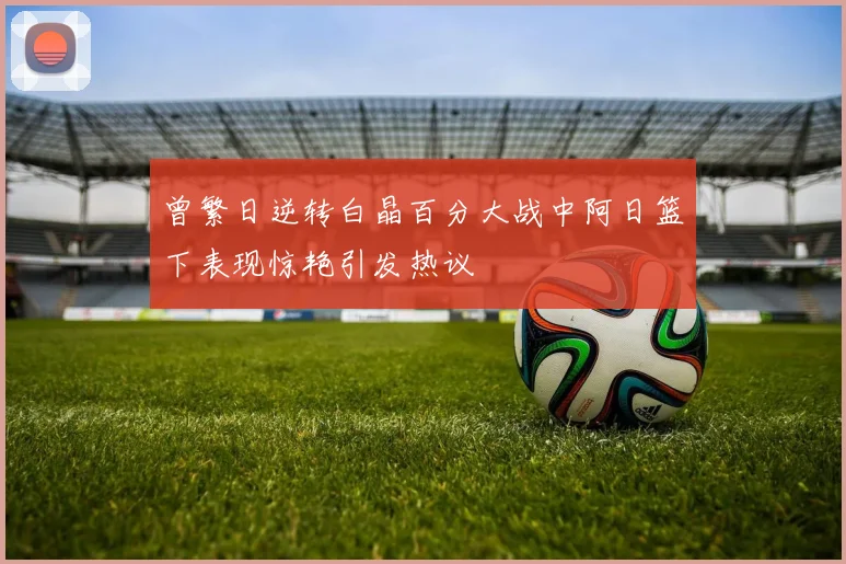 曾繁日逆转白晶百分大战中阿日篮下表现惊艳引发热议
