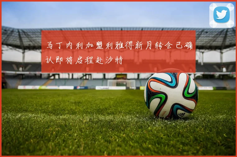 马丁内利加盟利雅得新月转会已确认即将启程赴沙特
