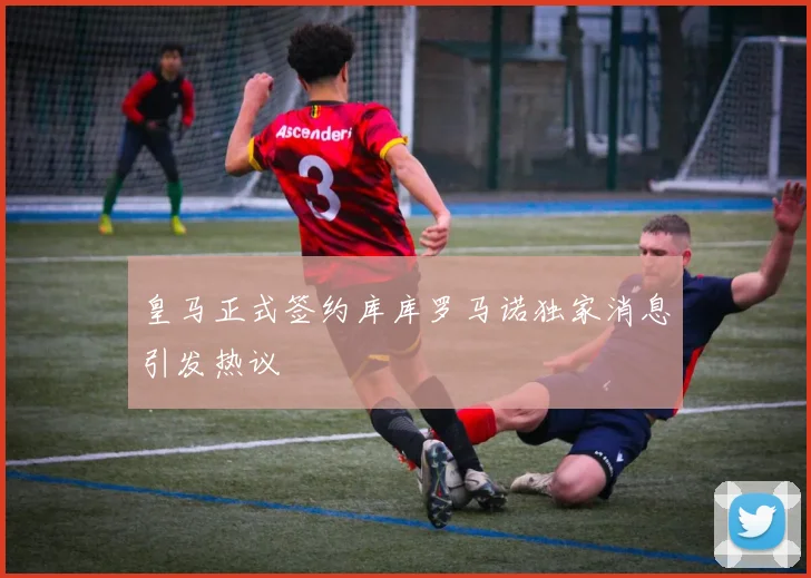 皇马正式签约库库罗马诺独家消息引发热议