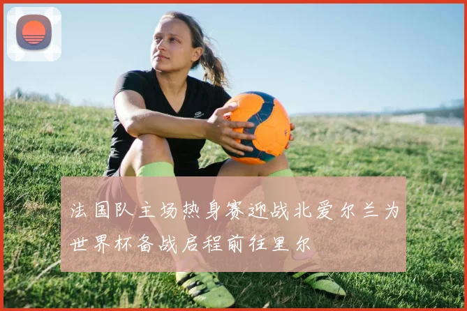 法国队主场热身赛迎战北爱尔兰为世界杯备战启程前往里尔