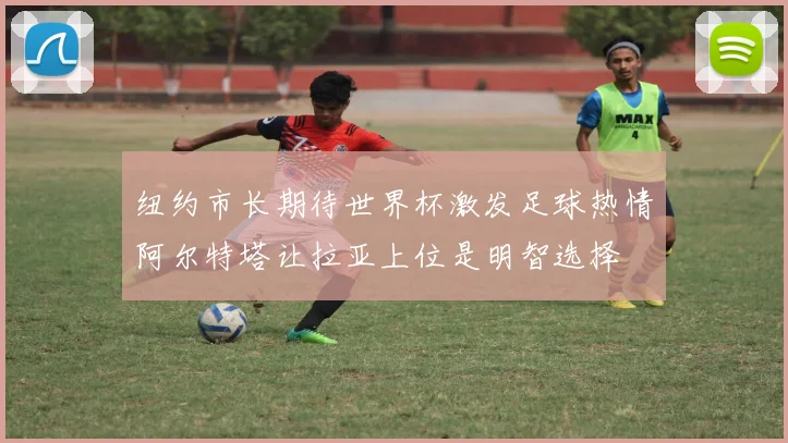 纽约市长期待世界杯激发足球热情阿尔特塔让拉亚上位是明智选择