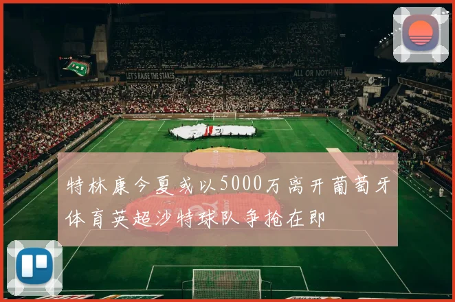 特林康今夏或以5000万离开葡萄牙体育英超沙特球队争抢在即