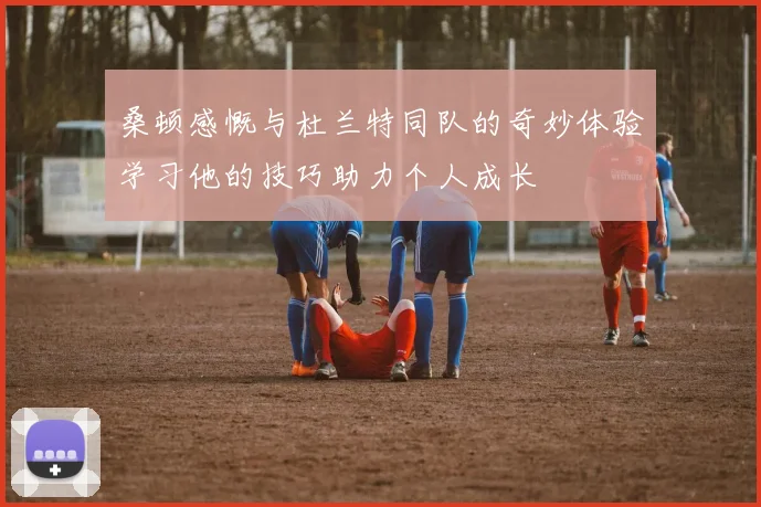桑顿感慨与杜兰特同队的奇妙体验学习他的技巧助力个人成长